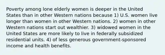 Poverty among lone elderly women is deeper in the United States than in other Western nations because 1) U.S. women live longer than women in other Western nations. 2) women in other Western nations start out wealthier. 3) widowed women in the United States are more likely to live in federally subsidized residential units. 4) of less generous government-sponsored income and health benefits.