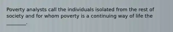 Poverty analysts call the individuals isolated from the rest of society and for whom poverty is a continuing way of life the ________.