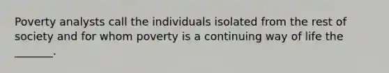 Poverty analysts call the individuals isolated from the rest of society and for whom poverty is a continuing way of life the _______.