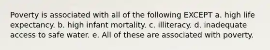 Poverty is associated with all of the following EXCEPT a. high life expectancy. b. high infant mortality. c. illiteracy. d. inadequate access to safe water. e. All of these are associated with poverty.