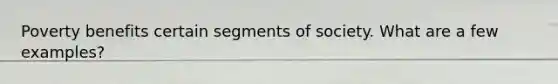 Poverty benefits certain segments of society. What are a few examples?