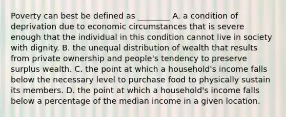 Poverty can best be defined as ________ A. a condition of deprivation due to economic circumstances that is severe enough that the individual in this condition cannot live in society with dignity. B. the unequal distribution of wealth that results from private ownership and people's tendency to preserve surplus wealth. C. the point at which a household's income falls below the necessary level to purchase food to physically sustain its members. D. the point at which a household's income falls below a percentage of the median income in a given location.