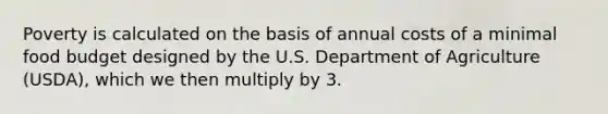 Poverty is calculated on the basis of annual costs of a minimal food budget designed by the U.S. Department of Agriculture (USDA), which we then multiply by 3.