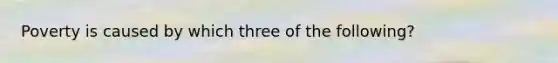 Poverty is caused by which three of the following?