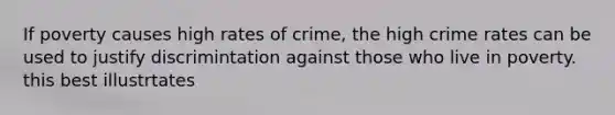 If poverty causes high rates of crime, the high crime rates can be used to justify discrimintation against those who live in poverty. this best illustrtates