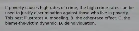 If poverty causes high rates of crime, the high crime rates can be used to justify discrimination against those who live in poverty. This best illustrates A. modeling. B. the other-race effect. C. the blame-the-victim dynamic. D. deindividuation.