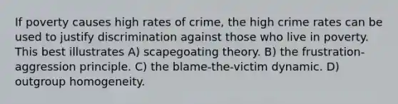 If poverty causes high rates of crime, the high crime rates can be used to justify discrimination against those who live in poverty. This best illustrates A) scapegoating theory. B) the frustration-aggression principle. C) the blame-the-victim dynamic. D) outgroup homogeneity.