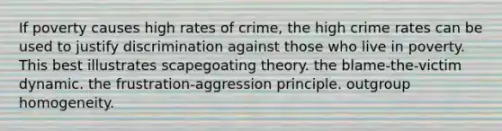 If poverty causes high rates of crime, the high crime rates can be used to justify discrimination against those who live in poverty. This best illustrates scapegoating theory. the blame-the-victim dynamic. the frustration-aggression principle. outgroup homogeneity.