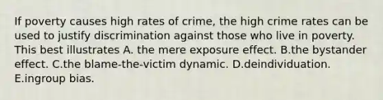 If poverty causes high rates of crime, the high crime rates can be used to justify discrimination against those who live in poverty. This best illustrates A. the mere exposure effect. B.the bystander effect. C.the blame-the-victim dynamic. D.deindividuation. E.ingroup bias.