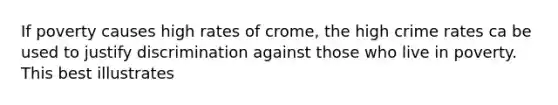 If poverty causes high rates of crome, the high crime rates ca be used to justify discrimination against those who live in poverty. This best illustrates