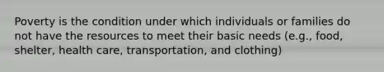 Poverty is the condition under which individuals or families do not have the resources to meet their basic needs (e.g., food, shelter, health care, transportation, and clothing)