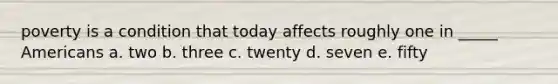 poverty is a condition that today affects roughly one in _____ Americans a. two b. three c. twenty d. seven e. fifty