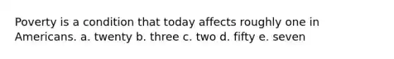 Poverty is a condition that today affects roughly one in Americans. a. twenty b. three c. two d. fifty e. seven