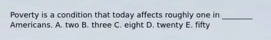 Poverty is a condition that today affects roughly one in ________ Americans. A. two B. three C. eight D. twenty E. fifty