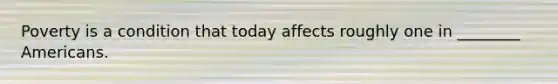 Poverty is a condition that today affects roughly one in ________ Americans.