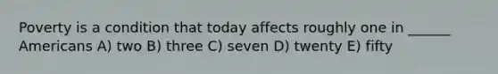 Poverty is a condition that today affects roughly one in ______ Americans A) two B) three C) seven D) twenty E) fifty