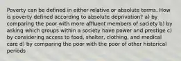 Poverty can be defined in either relative or absolute terms. How is poverty defined according to absolute deprivation? a) by comparing the poor with more affluent members of society b) by asking which groups within a society have power and prestige c) by considering access to food, shelter, clothing, and medical care d) by comparing the poor with the poor of other historical periods