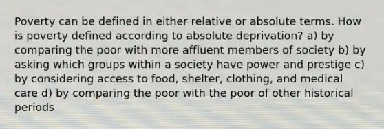 Poverty can be defined in either relative or absolute terms. How is poverty defined according to absolute deprivation? a) by comparing the poor with more affluent members of society b) by asking which groups within a society have power and prestige c) by considering access to food, shelter, clothing, and medical care d) by comparing the poor with the poor of other historical periods