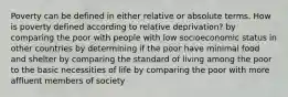 Poverty can be defined in either relative or absolute terms. How is poverty defined according to relative deprivation? by comparing the poor with people with low socioeconomic status in other countries by determining if the poor have minimal food and shelter by comparing the standard of living among the poor to the basic necessities of life by comparing the poor with more affluent members of society