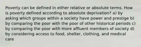 Poverty can be defined in either relative or absolute terms. How is poverty defined according to absolute deprivation? a) by asking which groups within a society have power and prestige b) by comparing the poor with the poor of other historical periods c) by comparing the poor with more affluent members of society d) by considering access to food, shelter, clothing, and medical care