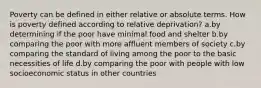 Poverty can be defined in either relative or absolute terms. How is poverty defined according to relative deprivation? a.by determining if the poor have minimal food and shelter b.by comparing the poor with more affluent members of society c.by comparing the standard of living among the poor to the basic necessities of life d.by comparing the poor with people with low socioeconomic status in other countries