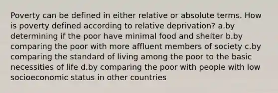 Poverty can be defined in either relative or absolute terms. How is poverty defined according to relative deprivation? a.by determining if the poor have minimal food and shelter b.by comparing the poor with more affluent members of society c.by comparing the standard of living among the poor to the basic necessities of life d.by comparing the poor with people with low socioeconomic status in other countries