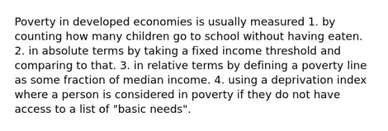 Poverty in developed economies is usually measured 1. by counting how many children go to school without having eaten. 2. in absolute terms by taking a fixed income threshold and comparing to that. 3. in relative terms by defining a poverty line as some fraction of median income. 4. using a deprivation index where a person is considered in poverty if they do not have access to a list of "basic needs".