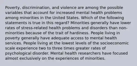 Poverty, discrimination, and violence are among the possible variables that account for increased mental health problems among minorities in the United States. Which of the following statements is true in this regard? Minorities generally have lower rates of stress-related health problems and disorders than non-minorities because of the trait of hardiness. People living in poverty generally have adequate access to mental health services. People living at the lowest levels of the socioeconomic scale experience two to three times greater rates of psychological disorder. Mental health researchers have focused almost exclusively on the experiences of minorities.