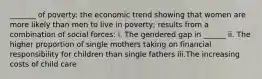 _______ of poverty: the economic trend showing that women are more likely than men to live in poverty; results from a combination of social forces: i. The gendered gap in ______ ii. The higher proportion of single mothers taking on financial responsibility for children than single fathers iii.The increasing costs of child care