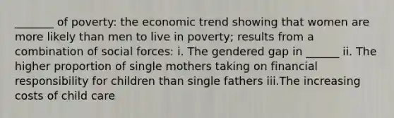 _______ of poverty: the economic trend showing that women are more likely than men to live in poverty; results from a combination of social forces: i. The gendered gap in ______ ii. The higher proportion of single mothers taking on financial responsibility for children than single fathers iii.The increasing costs of child care