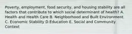 Poverty, employment, food security, and housing stability are all factors that contribute to which social determinant of health? A. Health and Health Care B. Neighborhood and Built Environment C. Economic Stability D.Education E. Social and Community Context