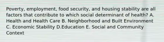 Poverty, employment, food security, and housing stability are all factors that contribute to which social determinant of health? A. Health and Health Care B. Neighborhood and Built Environment C. Economic Stability D.Education E. Social and Community Context