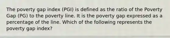 The poverty gap index (PGI) is defined as the ratio of the Poverty Gap (PG) to the poverty line. It is the poverty gap expressed as a percentage of the line. Which of the following represents the poverty gap index?