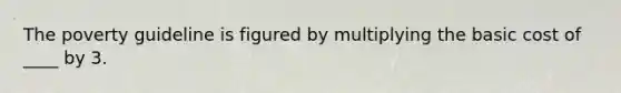 The poverty guideline is figured by multiplying the basic cost of ____ by 3.