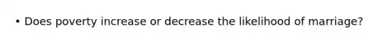 • Does poverty increase or decrease the likelihood of marriage?