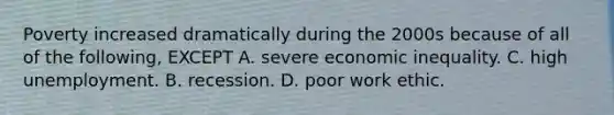 Poverty increased dramatically during the 2000s because of all of the following, EXCEPT A. severe economic inequality. C. high unemployment. B. recession. D. poor work ethic.