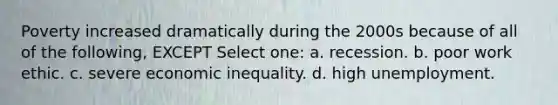 Poverty increased dramatically during the 2000s because of all of the following, EXCEPT Select one: a. recession. b. poor work ethic. c. severe economic inequality. d. high unemployment.