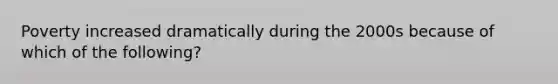 Poverty increased dramatically during the 2000s because of which of the following?