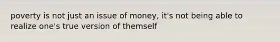 poverty is not just an issue of money, it's not being able to realize one's true version of themself