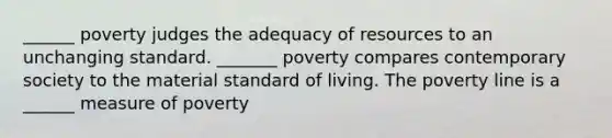 ______ poverty judges the adequacy of resources to an unchanging standard. _______ poverty compares contemporary society to the material standard of living. The poverty line is a ______ measure of poverty