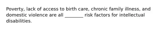 Poverty, lack of access to birth care, chronic family illness, and domestic violence are all ________ risk factors for intellectual disabilities.