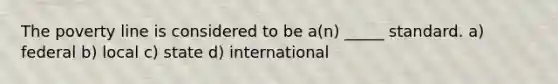 The poverty line is considered to be a(n) _____ standard. a) federal b) local c) state d) international