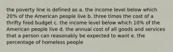 the poverty line is defined as a. the income level below which 20% of the American people live b. three times the cost of a thrifty food budget c. the income level below which 10% of the American people live d. the annual cost of all goods and services that a person can reasonably be expected to want e. the percentage of homeless people