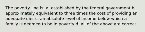 The poverty line is: a. established by the federal government b. approximately equivalent to three times the cost of providing an adequate diet c. an absolute level of income below which a family is deemed to be in poverty d. all of the above are correct