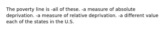 The poverty line is -all of these. -a measure of absolute deprivation. -a measure of relative deprivation. -a different value each of the states in the U.S.