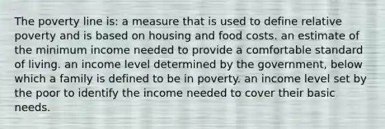 The poverty line is: a measure that is used to define relative poverty and is based on housing and food costs. an estimate of the minimum income needed to provide a comfortable standard of living. an income level determined by the government, below which a family is defined to be in poverty. an income level set by the poor to identify the income needed to cover their basic needs.