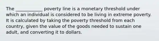 The ____________ poverty line is a monetary threshold under which an individual is considered to be living in extreme poverty. It is calculated by taking the poverty threshold from each country, given the value of the goods needed to sustain one adult, and converting it to dollars.