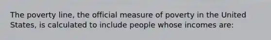 The poverty line, the official measure of poverty in the United States, is calculated to include people whose incomes are: