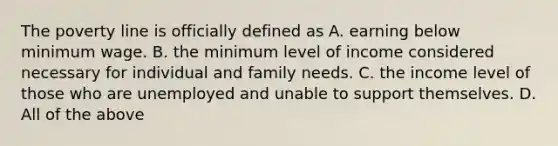 The poverty line is officially defined as A. earning below minimum wage. B. the minimum level of income considered necessary for individual and family needs. C. the income level of those who are unemployed and unable to support themselves. D. All of the above