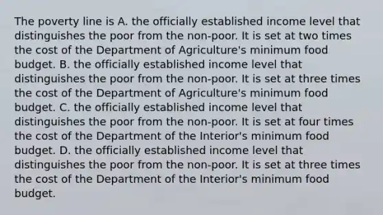 The poverty line is A. the officially established income level that distinguishes the poor from the non-poor. It is set at two times the cost of the Department of​ Agriculture's minimum food budget. B. the officially established income level that distinguishes the poor from the non-poor. It is set at three times the cost of the Department of​ Agriculture's minimum food budget. C. the officially established income level that distinguishes the poor from the non-poor. It is set at four times the cost of the Department of the​ Interior's minimum food budget. D. the officially established income level that distinguishes the poor from the non-poor. It is set at three times the cost of the Department of the​ Interior's minimum food budget.